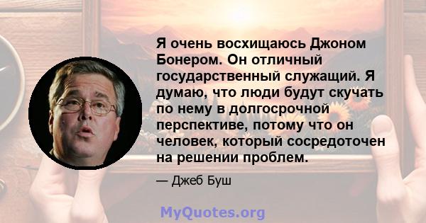 Я очень восхищаюсь Джоном Бонером. Он отличный государственный служащий. Я думаю, что люди будут скучать по нему в долгосрочной перспективе, потому что он человек, который сосредоточен на решении проблем.