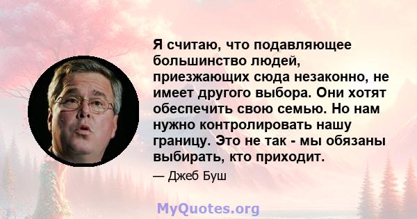 Я считаю, что подавляющее большинство людей, приезжающих сюда незаконно, не имеет другого выбора. Они хотят обеспечить свою семью. Но нам нужно контролировать нашу границу. Это не так - мы обязаны выбирать, кто приходит.