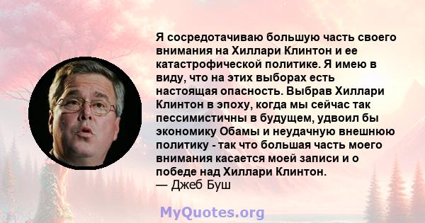 Я сосредотачиваю большую часть своего внимания на Хиллари Клинтон и ее катастрофической политике. Я имею в виду, что на этих выборах есть настоящая опасность. Выбрав Хиллари Клинтон в эпоху, когда мы сейчас так