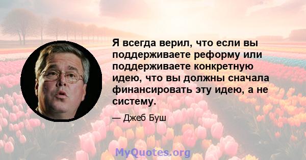 Я всегда верил, что если вы поддерживаете реформу или поддерживаете конкретную идею, что вы должны сначала финансировать эту идею, а не систему.