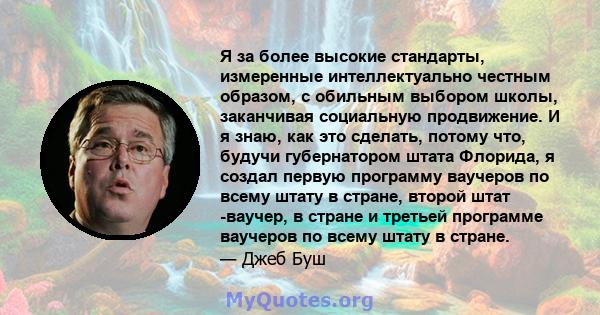 Я за более высокие стандарты, измеренные интеллектуально честным образом, с обильным выбором школы, заканчивая социальную продвижение. И я знаю, как это сделать, потому что, будучи губернатором штата Флорида, я создал