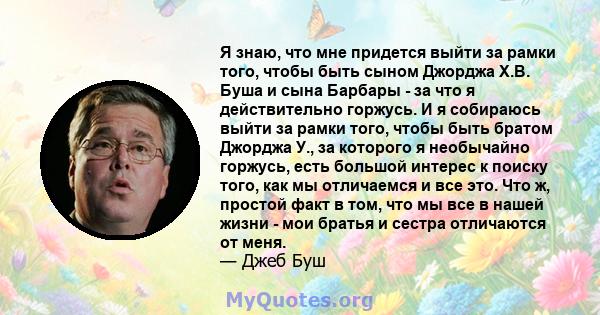 Я знаю, что мне придется выйти за рамки того, чтобы быть сыном Джорджа Х.В. Буша и сына Барбары - за что я действительно горжусь. И я собираюсь выйти за рамки того, чтобы быть братом Джорджа У., за которого я необычайно 