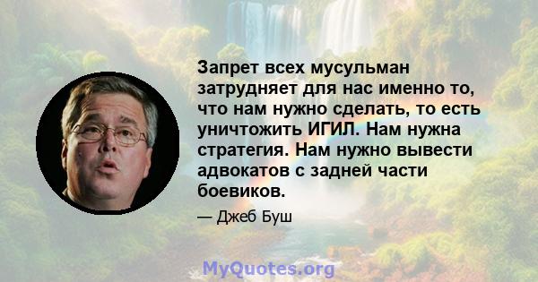 Запрет всех мусульман затрудняет для нас именно то, что нам нужно сделать, то есть уничтожить ИГИЛ. Нам нужна стратегия. Нам нужно вывести адвокатов с задней части боевиков.