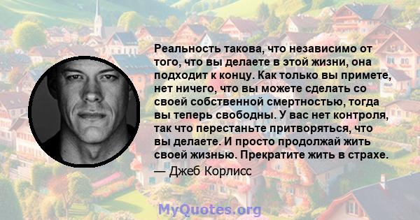 Реальность такова, что независимо от того, что вы делаете в этой жизни, она подходит к концу. Как только вы примете, нет ничего, что вы можете сделать со своей собственной смертностью, тогда вы теперь свободны. У вас