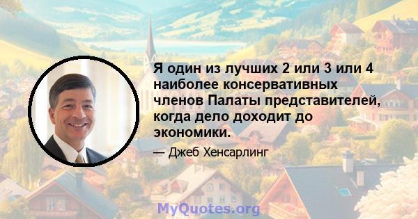 Я один из лучших 2 или 3 или 4 наиболее консервативных членов Палаты представителей, когда дело доходит до экономики.