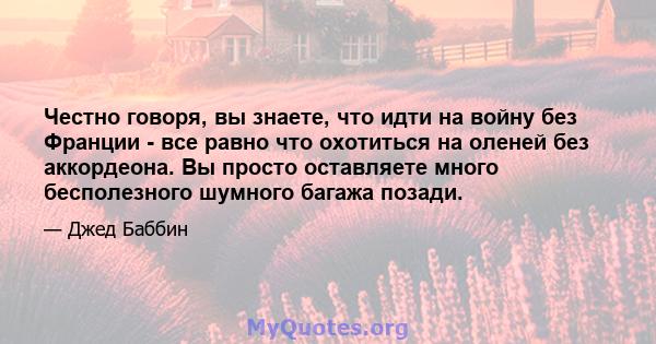 Честно говоря, вы знаете, что идти на войну без Франции - все равно что охотиться на оленей без аккордеона. Вы просто оставляете много бесполезного шумного багажа позади.