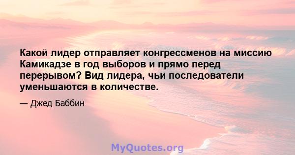 Какой лидер отправляет конгрессменов на миссию Камикадзе в год выборов и прямо перед перерывом? Вид лидера, чьи последователи уменьшаются в количестве.