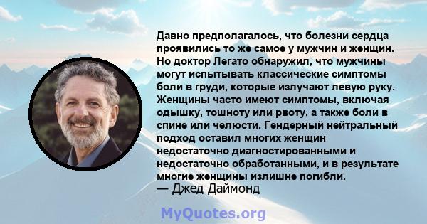 Давно предполагалось, что болезни сердца проявились то же самое у мужчин и женщин. Но доктор Легато обнаружил, что мужчины могут испытывать классические симптомы боли в груди, которые излучают левую руку. Женщины часто