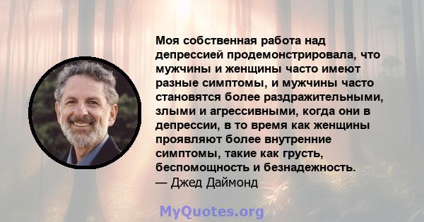 Моя собственная работа над депрессией продемонстрировала, что мужчины и женщины часто имеют разные симптомы, и мужчины часто становятся более раздражительными, злыми и агрессивными, когда они в депрессии, в то время как 