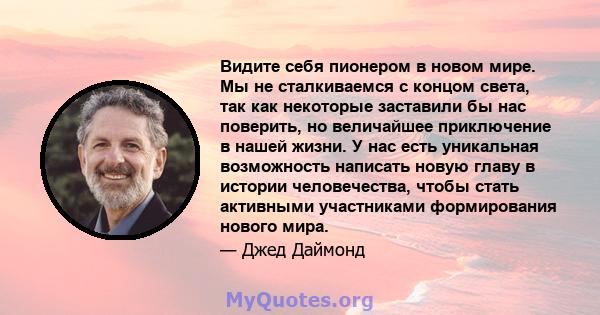 Видите себя пионером в новом мире. Мы не сталкиваемся с концом света, так как некоторые заставили бы нас поверить, но величайшее приключение в нашей жизни. У нас есть уникальная возможность написать новую главу в