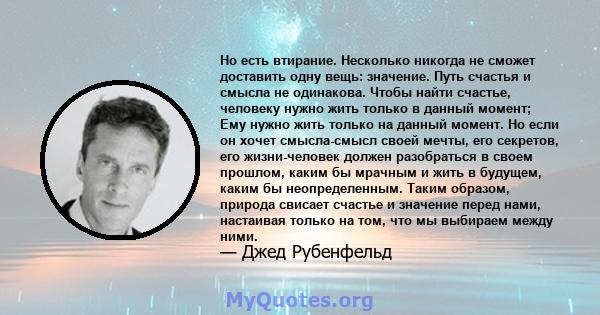 Но есть втирание. Несколько никогда не сможет доставить одну вещь: значение. Путь счастья и смысла не одинакова. Чтобы найти счастье, человеку нужно жить только в данный момент; Ему нужно жить только на данный момент.