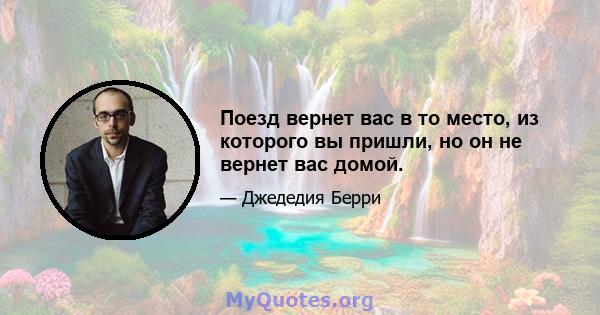 Поезд вернет вас в то место, из которого вы пришли, но он не вернет вас домой.