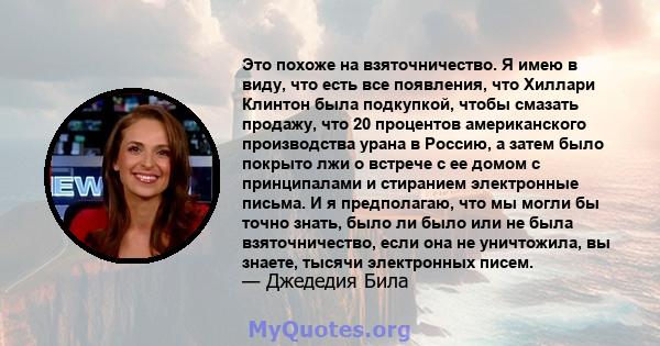 Это похоже на взяточничество. Я имею в виду, что есть все появления, что Хиллари Клинтон была подкупкой, чтобы смазать продажу, что 20 процентов американского производства урана в Россию, а затем было покрыто лжи о