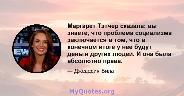 Маргарет Тэтчер сказала: вы знаете, что проблема социализма заключается в том, что в конечном итоге у нее будут деньги других людей. И она была абсолютно права.