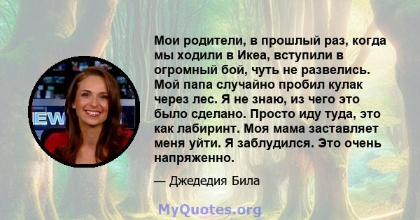 Мои родители, в прошлый раз, когда мы ходили в Икеа, вступили в огромный бой, чуть не развелись. Мой папа случайно пробил кулак через лес. Я не знаю, из чего это было сделано. Просто иду туда, это как лабиринт. Моя мама 