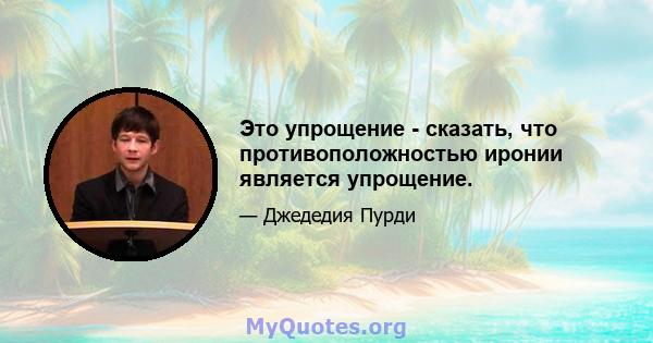 Это упрощение - сказать, что противоположностью иронии является упрощение.