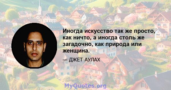 Иногда искусство так же просто, как ничто, а иногда столь же загадочно, как природа или женщина.