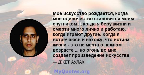 Мое искусство рождается, когда мое одиночество становится моим спутником ... когда я беру жизни и смерти много лично и работаю, когда играют другие. Когда я встречаюсь и нахожу, что истина жизни - это не мечта о нежном