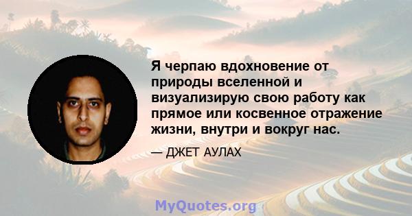 Я черпаю вдохновение от природы вселенной и визуализирую свою работу как прямое или косвенное отражение жизни, внутри и вокруг нас.