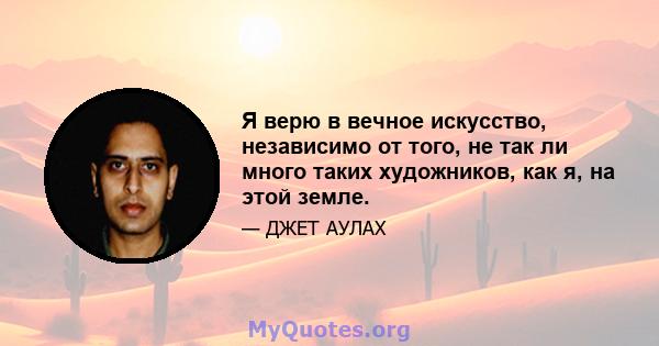 Я верю в вечное искусство, независимо от того, не так ли много таких художников, как я, на этой земле.