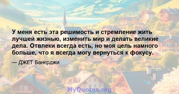 У меня есть эта решимость и стремление жить лучшей жизнью, изменить мир и делать великие дела. Отвлеки всегда есть, но моя цель намного больше, что я всегда могу вернуться к фокусу.