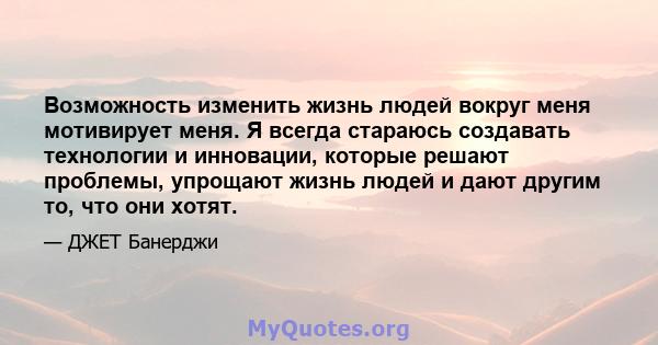 Возможность изменить жизнь людей вокруг меня мотивирует меня. Я всегда стараюсь создавать технологии и инновации, которые решают проблемы, упрощают жизнь людей и дают другим то, что они хотят.