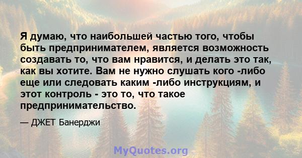 Я думаю, что наибольшей частью того, чтобы быть предпринимателем, является возможность создавать то, что вам нравится, и делать это так, как вы хотите. Вам не нужно слушать кого -либо еще или следовать каким -либо