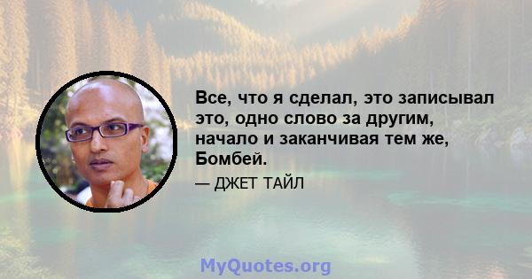 Все, что я сделал, это записывал это, одно слово за другим, начало и заканчивая тем же, Бомбей.