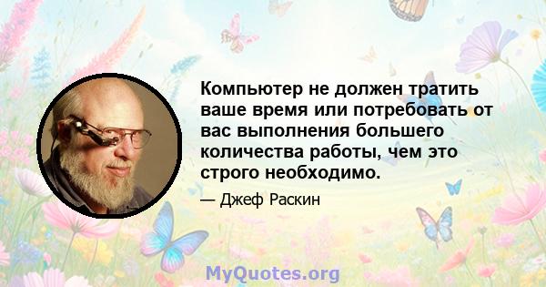 Компьютер не должен тратить ваше время или потребовать от вас выполнения большего количества работы, чем это строго необходимо.