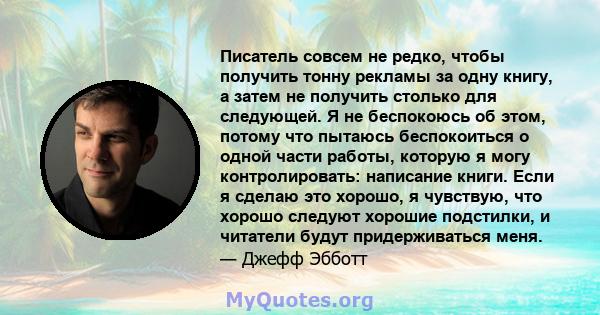 Писатель совсем не редко, чтобы получить тонну рекламы за одну книгу, а затем не получить столько для следующей. Я не беспокоюсь об этом, потому что пытаюсь беспокоиться о одной части работы, которую я могу