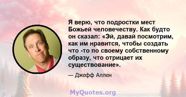 Я верю, что подростки мест Божьей человечеству. Как будто он сказал: «Эй, давай посмотрим, как им нравится, чтобы создать что -то по своему собственному образу, что отрицает их существование».