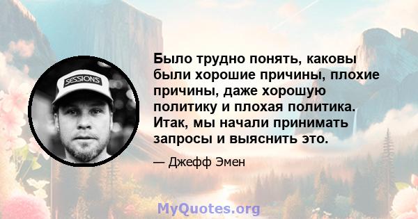 Было трудно понять, каковы были хорошие причины, плохие причины, даже хорошую политику и плохая политика. Итак, мы начали принимать запросы и выяснить это.