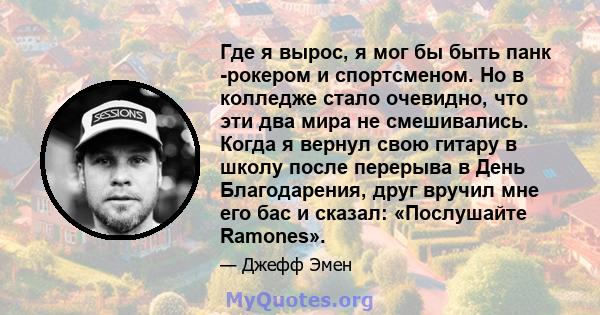 Где я вырос, я мог бы быть панк -рокером и спортсменом. Но в колледже стало очевидно, что эти два мира не смешивались. Когда я вернул свою гитару в школу после перерыва в День Благодарения, друг вручил мне его бас и