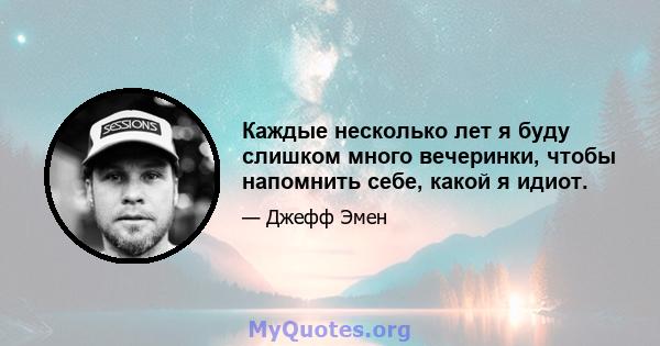 Каждые несколько лет я буду слишком много вечеринки, чтобы напомнить себе, какой я идиот.