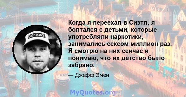 Когда я переехал в Сиэтл, я болтался с детьми, которые употребляли наркотики, занимались сексом миллион раз. Я смотрю на них сейчас и понимаю, что их детство было забрано.