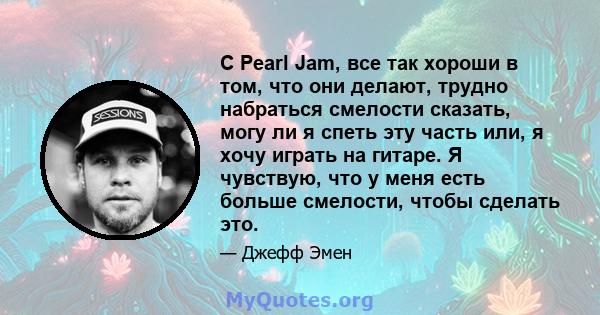 С Pearl Jam, все так хороши в том, что они делают, трудно набраться смелости сказать, могу ли я спеть эту часть или, я хочу играть на гитаре. Я чувствую, что у меня есть больше смелости, чтобы сделать это.