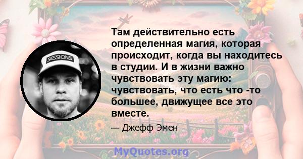 Там действительно есть определенная магия, которая происходит, когда вы находитесь в студии. И в жизни важно чувствовать эту магию: чувствовать, что есть что -то большее, движущее все это вместе.