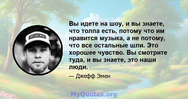 Вы идете на шоу, и вы знаете, что толпа есть, потому что им нравится музыка, а не потому, что все остальные шли. Это хорошее чувство. Вы смотрите туда, и вы знаете, это наши люди.