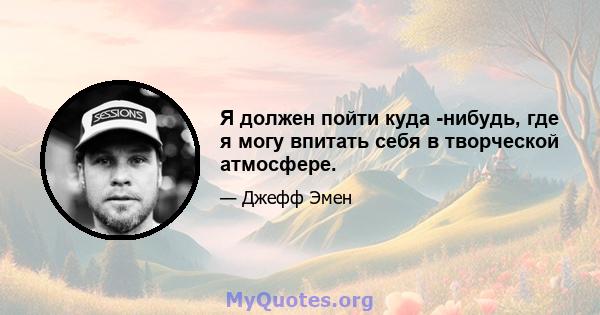 Я должен пойти куда -нибудь, где я могу впитать себя в творческой атмосфере.