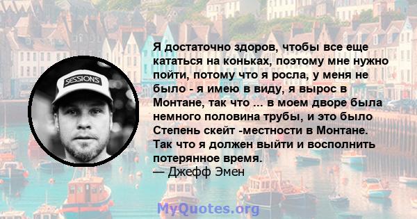 Я достаточно здоров, чтобы все еще кататься на коньках, поэтому мне нужно пойти, потому что я росла, у меня не было - я имею в виду, я вырос в Монтане, так что ... в моем дворе была немного половина трубы, и это было