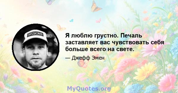 Я люблю грустно. Печаль заставляет вас чувствовать себя больше всего на свете.