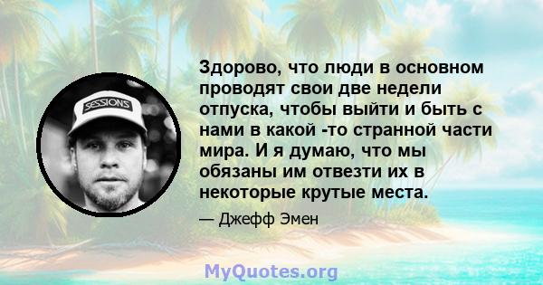 Здорово, что люди в основном проводят свои две недели отпуска, чтобы выйти и быть с нами в какой -то странной части мира. И я думаю, что мы обязаны им отвезти их в некоторые крутые места.