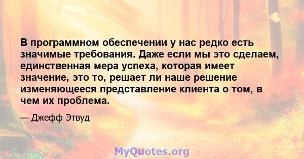 В программном обеспечении у нас редко есть значимые требования. Даже если мы это сделаем, единственная мера успеха, которая имеет значение, это то, решает ли наше решение изменяющееся представление клиента о том, в чем