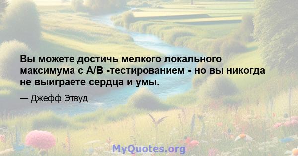 Вы можете достичь мелкого локального максимума с A/B -тестированием - но вы никогда не выиграете сердца и умы.