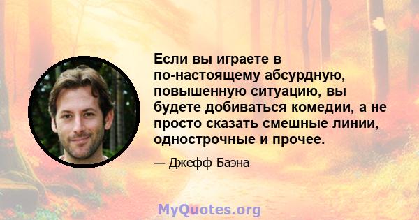 Если вы играете в по-настоящему абсурдную, повышенную ситуацию, вы будете добиваться комедии, а не просто сказать смешные линии, однострочные и прочее.