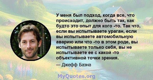 У меня был подход, когда все, что происходит, должно быть так, как будто это опыт для кого -то. Так что, если вы испытываете ураган, если вы испытываете автомобильную аварию или что -то в этом роде, вы испытываете