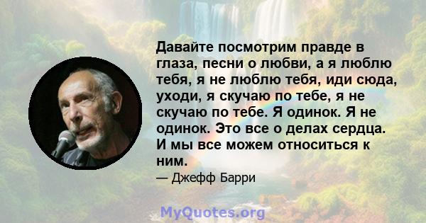 Давайте посмотрим правде в глаза, песни о любви, а я люблю тебя, я не люблю тебя, иди сюда, уходи, я скучаю по тебе, я не скучаю по тебе. Я одинок. Я не одинок. Это все о делах сердца. И мы все можем относиться к ним.