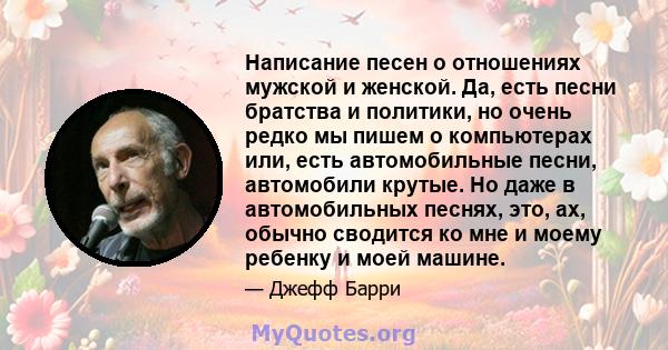 Написание песен о отношениях мужской и женской. Да, есть песни братства и политики, но очень редко мы пишем о компьютерах или, есть автомобильные песни, автомобили крутые. Но даже в автомобильных песнях, это, ах, обычно 