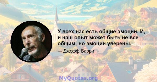 У всех нас есть общие эмоции. И, и наш опыт может быть не все общим, но эмоции уверены.