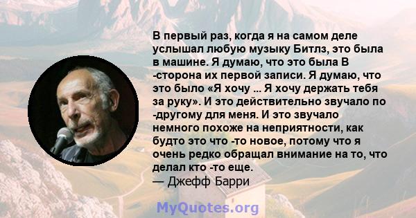 В первый раз, когда я на самом деле услышал любую музыку Битлз, это была в машине. Я думаю, что это была B -сторона их первой записи. Я думаю, что это было «Я хочу ... Я хочу держать тебя за руку». И это действительно